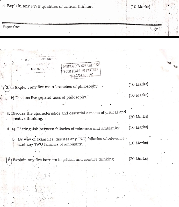 Explain any FIVE qualities of critical thinker. (10 Marks) 
Paper One Page 1 
Dança ncae 
' C raing 
I1 :9706 DANFAM COMMUNICATIONS 
YOUR LEARNING PARTNER 
TEL;0706 601792 
2. a) Explair any five main branches of philosophy. (10 Marks) 
b) Discuss five general uses of philosophy." (10 Marks) 
3. Discuss the characteristics and essential aspects of critical and 
creative thinking. (20 Marks) 
4. a) Distinguish between fallacies of relevance and ambiguity. (10 Marks) 
b) By way of examples, discuss any TWO fallacies of relevance 
and any TWO fallacies of ambiguity. (10 Marks) 
5. Explain any five barriers to critical and creative thinking. (20 Marks)