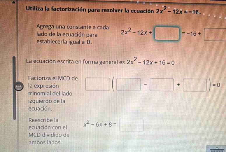 Utiliza la factorización para resolver la ecuación 2x^2-12x=-16. 
Agrega una constante a cada 
lado de la ecuación para 2x^2-12x+□ =-16+□
establecerla igual a 0. 
La ecuación escrita en forma general es 2x^2-12x+16=0. 
Factoriza el MCD de 
la expresión □ (□ -□ +□ )=0
trinomial del lado 
izquierdo de la 
ecuación. 
Reescribe la 
ecuación con el x^2-6x+8=□
MCD dividido de 
ambos lados.