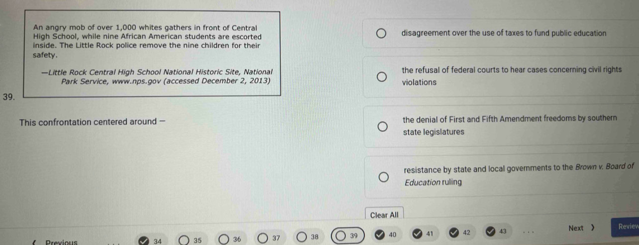 An angry mob of over 1,000 whites gathers in front of Central
High School, while nine African American students are escorted disagreement over the use of taxes to fund public education
inside. The Little Rock police remove the nine children for their
safety.
—Little Rock Central High School National Historic Site, National the refusal of federal courts to hear cases concerning civil rights
Park Service, www.nps.gov (accessed December 2, 2013) violations
39.
This confrontation centered around — the denial of First and Fifth Amendment freedoms by southern
state legislatures
resistance by state and local governments to the Brown v. Board of
Education ruling
Clear All
Previous
34 35 36 37 38 39 40 41 42 43 Next 》 Review