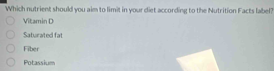 Which nutrient should you aim to limit in your diet according to the Nutrition Facts label?
Vitamin D
Saturated fat
Fiber
Potassium