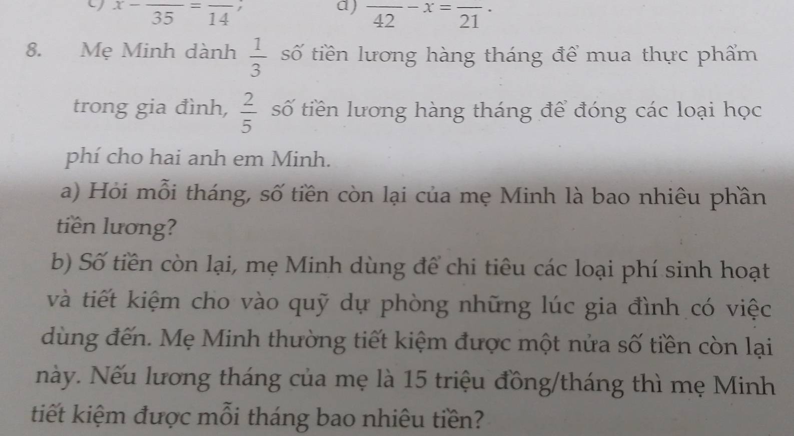 x-frac 35=frac 14 , 
a) frac 42-x=frac 21·
8. Mẹ Minh dành  1/3  số tiền lương hàng tháng để mua thực phẩm 
trong gia đình,  2/5  số tiền lương hàng tháng để đóng các loại học 
phí cho hai anh em Minh. 
a) Hỏi mỗi tháng, số tiền còn lại của mẹ Minh là bao nhiêu phần 
tiên lương? 
b) Số tiền còn lại, mẹ Minh dùng để chi tiêu các loại phí sinh hoạt 
và tiết kiệm cho vào quỹ dự phòng những lúc gia đình có việc 
dùng đến. Mẹ Minh thường tiết kiệm được một nửa số tiền còn lại 
này. Nếu lương tháng của mẹ là 15 triệu đồng/tháng thì mẹ Minh 
tiết kiệm được mỗi tháng bao nhiêu tiền?