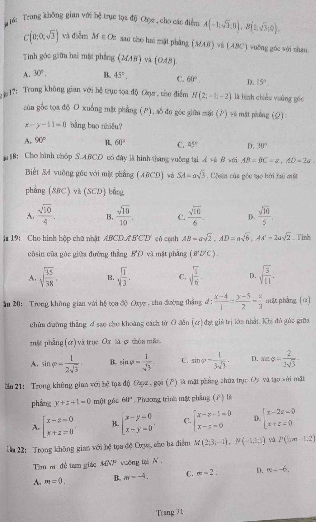 # 16: Trong không gian với hệ trục tọa độ Oxyz , cho các điểm A(-1;sqrt(3);0),B(1;sqrt(3);0),
C(0;0;sqrt(3)) và điểm M ∈ Oz sao cho hai mặt phẳng N 17 B ) và (ABC) vuông góc với nhau.
Tính góc giữa hai mặt phẳng (MAB) và (OAB).
A. 30°. B. 45°,
C. 60°, D. 15°,
g j17: Trong không gian với hệ trục tọa độ Oxyz , cho điểm H(2;-1;-2) là hình chiếu vuông góc
của gốc tọa độ O xuống mặt phẳng (P), số đo góc giữa mặt (P) và mặt phẳng (Q):
x-y-11=0 bằng bao nhiêu?
A. 90°
B. 60°
C. 45° D. 30°
18: Cho hình chóp S.ABCD có đáy là hình thang vuông tại A và B với AB=BC=a,AD=2a.
Biết SA vuông góc với mặt phẳng (ABCD) và SA=asqrt(3). Côsin của góc tạo bởi hai mặt
phẳng (SBC) và (SCD) bằng
A.  sqrt(10)/4 .  sqrt(10)/10 .  sqrt(10)/6 .  sqrt(10)/5 .
B.
C.
D.
iu 19: Cho hình hộp chữ nhật ABCD.A'B'C'D' có cạnh AB=asqrt(2),AD=asqrt(6),AA'=2asqrt(2). Tính
côsin của góc giữa đường thẳng B'D và mặt phẳng (B'D'C).
A. sqrt(frac 35)38. sqrt(frac 1)3. sqrt(frac 1)6. sqrt(frac 3)11.
B.
C.
D.
u 20: Trong không gian với hệ tọa độ Oxyz , cho đường thẳng d : : (x-4)/1 = (y-5)/2 = z/3  mặt phẳng (α)
chứa đường thẳng ơ sao cho khoảng cách từ O đến (α) đạt giá trị lớn nhất. Khi đó góc giữa
mặt phẳng (α) và trục Ox là φ thỏa mãn.
A. sin varphi = 1/2sqrt(3) . B. sin varphi = 1/sqrt(3) . C. sin varphi = 1/3sqrt(3) . D. sin varphi = 2/3sqrt(3) .
lầâu 21: Trong không gian với hệ tọa độ Oxyz , gọi (P) là mặt phẳng chứa trục Oy và tạo với mặt
phẳng y+z+1=0 một góc 60°. Phương trình mặt phẳng (P) là
A. beginarrayl x-z=0 x+z=0endarray. .
B. beginarrayl x-y=0 x+y=0endarray. . C. beginarrayl x-z-1=0 x-z=0endarray. . D. beginarrayl x-2z=0 x+z=0endarray. .
Câu 22: Trong không gian với hệ tọa độ Oxyz, cho ba điểm M(2;3;-1),N(-1;1;1) và P(1;m-1;2)
Tìm m để tam giác MNP vuông tại N .
A. m=0. m=-4. C. m=2. D. m=-6.
B.
Trang 71