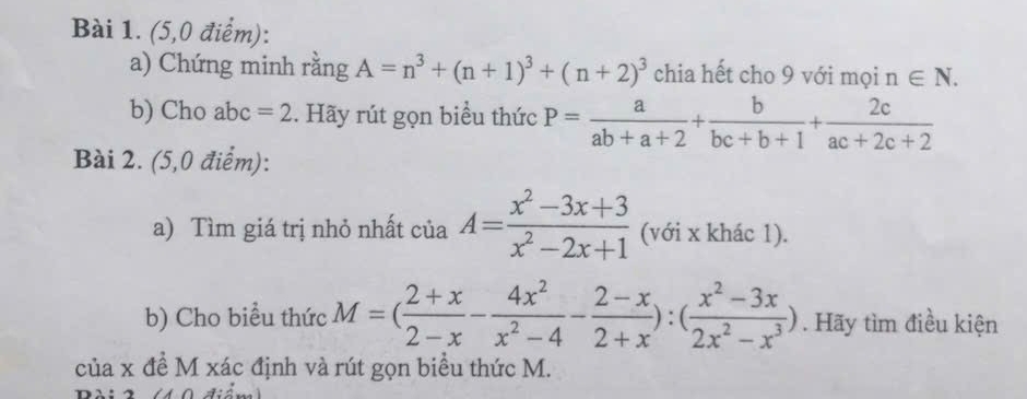 (5,0 điểm): 
a) Chứng minh rằng A=n^3+(n+1)^3+(n+2)^3 chia hết cho 9 với mọi n∈ N. 
b) Cho abc =2. Hãy rút gọn biểu thức P= a/ab+a+2 + b/bc+b+1 + 2c/ac+2c+2 
Bài 2. (5,0 điểm): 
a) Tìm giá trị nhỏ nhất của A= (x^2-3x+3)/x^2-2x+1  (với x khác 1). 
b) Cho biểu thức M=( (2+x)/2-x - 4x^2/x^2-4 - (2-x)/2+x ):( (x^2-3x)/2x^2-x^3 ). Hãy tìm điều kiện 
của x đề M xác định và rút gọn biểu thức M.