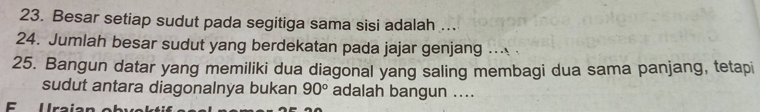 Besar setiap sudut pada segitiga sama sisi adalah ... 
24. Jumlah besar sudut yang berdekatan pada jajar genjang .. 
25. Bangun datar yang memiliki dua diagonal yang saling membagi dua sama panjang, tetapi 
sudut antara diagonalnya bukan 90° adalah bangun .... 
E U raia n o b