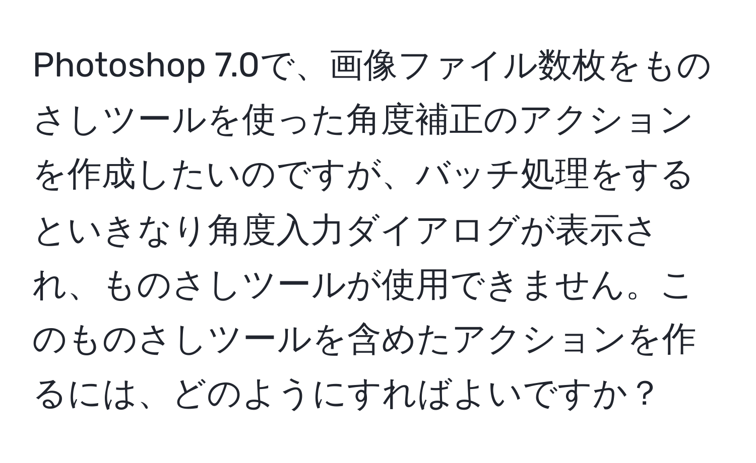 Photoshop 7.0で、画像ファイル数枚をものさしツールを使った角度補正のアクションを作成したいのですが、バッチ処理をするといきなり角度入力ダイアログが表示され、ものさしツールが使用できません。このものさしツールを含めたアクションを作るには、どのようにすればよいですか？