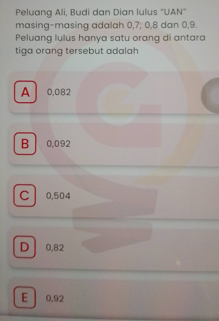 Peluang Ali, Budi dan Dian lulus “UAN”
masing-masing adalah 0, 7; 0, 8 dan 0, 9.
Peluang lulus hanya satu orang di antara
tiga orang tersebut adalah
A 0,082
B 0,092
C 0,504
D 0,82
E 0,92