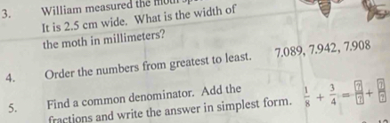 William measured the mou 
It is 2.5 cm wide. What is the width of 
the moth in millimeters? 
4. Order the numbers from greatest to least. 7.089, 7.942, 7.908
5. Find a common denominator. Add the  1/8 + 3/4 = ?/? + ?/? 
fractions and write the answer in simplest form.