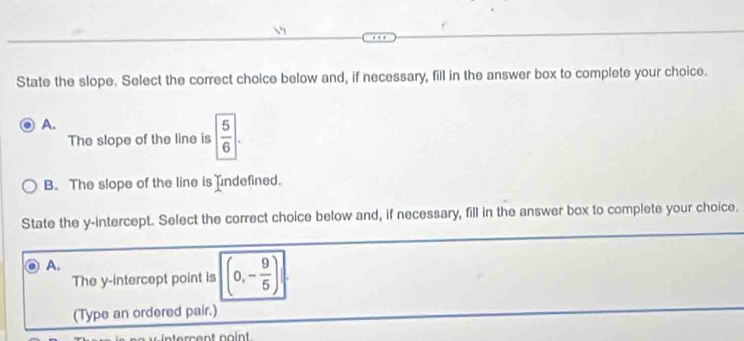 State the slope. Select the correct choice below and, if necessary, fill in the answer box to complete your choice.
A.
The slope of the line is | 5/6 |.
B. The slope of the line is ndefined.
State the y-intercept. Select the correct choice below and, if necessary, fill in the answer box to complete your choice.
A.
The y-intercept point is (0,- 9/5 )
(Type an ordered pair.)