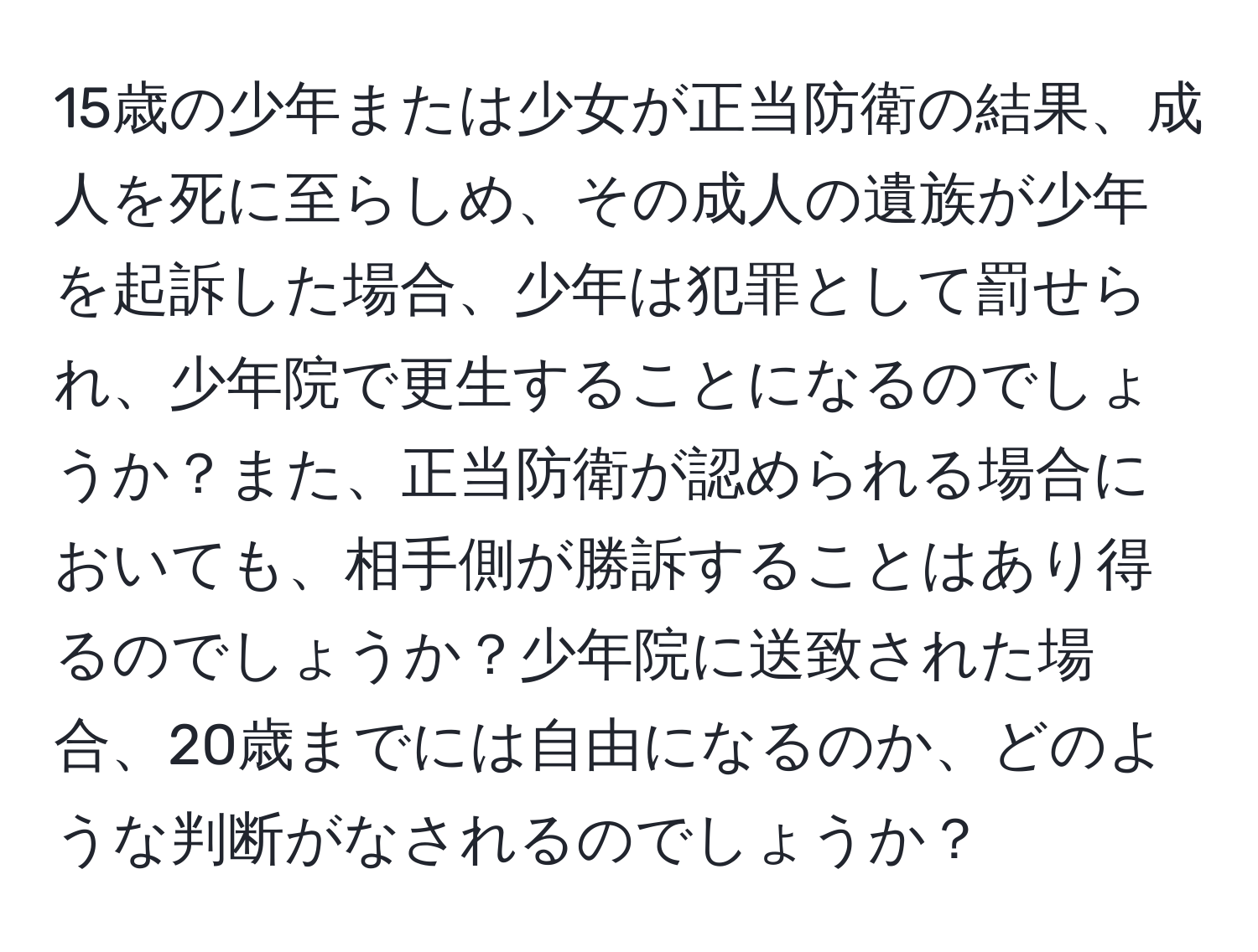 15歳の少年または少女が正当防衛の結果、成人を死に至らしめ、その成人の遺族が少年を起訴した場合、少年は犯罪として罰せられ、少年院で更生することになるのでしょうか？また、正当防衛が認められる場合においても、相手側が勝訴することはあり得るのでしょうか？少年院に送致された場合、20歳までには自由になるのか、どのような判断がなされるのでしょうか？