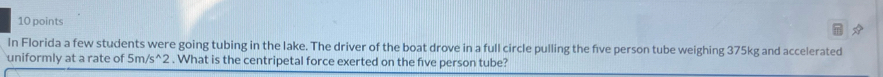 In Florida a few students were going tubing in the lake. The driver of the boat drove in a full circle pulling the five person tube weighing 375kg and accelerated 
uniformly at a rate of 5m/s ^2 . What is the centripetal force exerted on the five person tube?