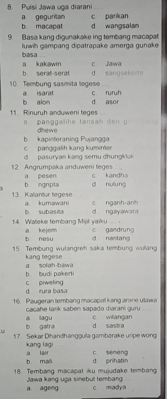 Puisi Jawa uga diarani ....
a geguritan c parikan
b. macapat d wangsalan
9. Basa kang digunakake ing tembang macapat
luwih gampang dipatrapake amerga gunake
basa .
a. kakawin c. Jawa
b serat-serat d. sangsekera
10. Tembung sasmita tegese . . . ,
a isarat c. ruruh
b. alon d asor
11. Rinuruh anduweni teges ...
a. panggalihe tansah den g
dhewe
b. kapinteraning Pujangga
c. panggalih kang kuminter
d. pasuryan kang semu dhungkluk
12. Angrumpaka anduweni teges
a. pesen c kandha
a b ngripta d nulung
13. Kalantur tegese ..
a. kumawani c. ngarih-arih
b. subasita d ngayawara
14. Wateke tembang Mijil yaiku …. .
a kejem c gandrung
b. nesu d. nantang
15. Tembung wulangreh saka tembung wulang
kang tegese ..
a solah-bawa
b. budi pakerti
c piweling
d. rura basa
16. Paugeran tembang macapat kang arane utawa
cacahe larik saben sapada diarani guru ....
a lagu c. wilangan
b gatra d sastra
u
17 Sekar Dhandhanggula gambarake uripe wong
kang lagi
a lair c seneng
b. mati d. prihatin
18. Tembang macapat iku mujudake tembang
Jawa kang uga sinebut tembang
a ageng c madya