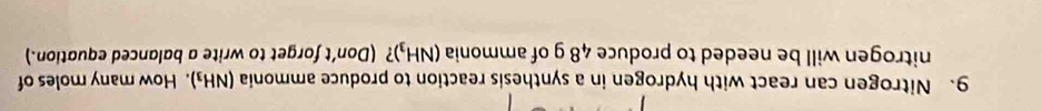 Nitrogen can react with hydrogen in a synthesis reaction to produce ammonia (NH_3). How many moles of 
nitrogen will be needed to produce 48 g of ammonia (NH_3) ? (Don't forget to write a balanced equation.)