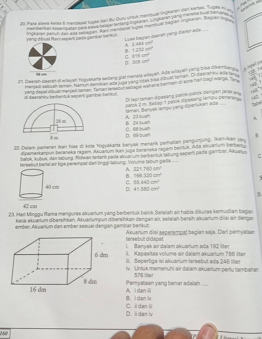 Pak
6
20. Para siswa kelas 6 mendapat tugas dari Bu Guru untuk membuat lingkaran dari kertas. Tugas ini un Keramik sé
memberikan kesempatan para siswa belajar tentang lingkaran. Lingkaran yang mereka buat bervaras a
linqkaran benuh dan ada sebagian. Rani mendapat tugas membuat bagian lingkaran. Bagian lingia
Luas bagian daerah yang diarsir ada ....
yang dibuat Rani seperti pada gambar berikut.
A 2.464cm^2
B. 1.232cm^2
C. 616cm^2
D. 308cm^2
21. Daerah-daerah di wilayah Yogyakarta sedang giat menata wilayah. Ada wilayah yang bisa dikembangia 5. Hasil p.
138, 14
meniadi sebuah taman, Namun demikian ada juga yang tidak bisa dibuat taman. Di daerahku ada tempa
149, 1
yang dapat dibuat menjadi taman. Taman tersebut sebagai wahana bermain di sore hari bagi warga. Tama
14º 1.
Di tepi taman dipasang patok-patok dengan jarak ana
149,"1
di daerahku berbentuk seperti gambar berikut.
patok 2 m. Setiap 1 patok dipasang lampu peneran 140. 1
taman. Banyak lampu yang diperlukan ada .... Tabel
A. 23 buah
B. 24 buah A
C. 68 buah
D. 69 buah B.
22.Dalam pameran ikan hias di kota Yogyakarta banyak menarik perhatian pengunjung. Ikan-ikan ya
dipamerkanpun beraneka ragam. Akuarium ikan juga beraneka ragam bentuk. Ada akuarium berben 
balok, kubus, dan tabung. Ridwan tertarik pada akuarium berbentuk tabung seperti pada gambar. Akuaru
C
tersebut berisi air tiga perempat dari tinggi tabung. Volume tabun gada ....
A 221.760cm^3
B. 166.320cm^3
C. 55.440cm^3
D. 41.580cm^3
B
23. Hari Minggu Rama menguras akuarium yang berbentuk balok.Setelah air habis dikuras kemudian bagia
kaca akuarium dibersihkan. Akuariumpun dibersihkan dengan air, setelah bersih akuarium diisi air denga
ember. Akuarium dan ember sesuai dengan gambar berikut:
Akuarium diisi seperempat bagian saja. Dari pernyata
tersebut didapat
i. Banyak air dalam akuarium ada 192 liter
ii. Kapasitas volume air dalam akuarium 786 liter
iii. Sepertiga isi akuarium tersebut ada 246 liter
iv. Untuk memenuhi air dalam akuarium perlu tambahan
576 liter
Pernyataan yang benar adalah ....
A. i dan iii
B. i dan iv
C. i dan ⅲi
D. idan iv
160
: