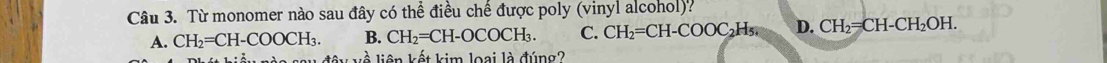 Từ monomer nào sau đây có thể điều chế được poly (vinyl alcohol)?
A. CH_2=CH-COOCH_3. B. CH_2=CH-OCOCH_3. C. CH_2=CH-COOC_2H_5 D. CH_2=CH-CH_2OH. 
l liên kết kim loại là đúng