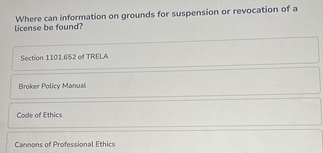 Where can information on grounds for suspension or revocation of a
license be found?
Section 1101.652 of TRELA
Broker Policy Manual
Code of Ethics
Cannons of Professional Ethics