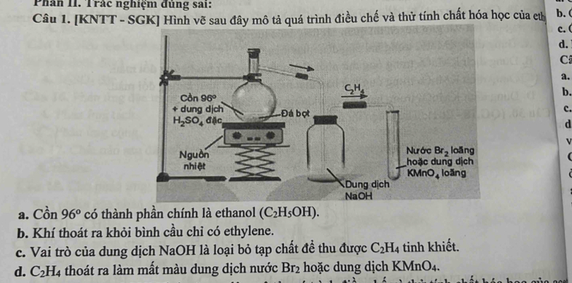 Phân II. Trác nghiệm đủng sai:
Câu 1. [KNTT - SGK] Hình vẽ sau đây mô tả quá trình điều chế và thử tính chất hóa học của ethị b. ( c. (
d.
C
a.
b.
c.
d
v
a. Cồn 96° có thành phần chính là ethanol (C_2H_5OH).
b. Khí thoát ra khỏi bình cầu chỉ có ethylene.
c. Vai trò của dung dịch NaOH là loại bỏ tạp chất đề thu được C_2H_4 tinh khiết.
d. C_2H_4 thoát ra làm mất màu dung dịch nước Br_2 hoặc dung dịch KMnO4.