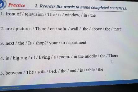 Practice 2. Reorder the words to make completed sentences. 
1 . front of / television / The / is / window. / in / the 
2. are / pictures / There / on / sofa. / wall / the / above / the / three 
3. next / the / Is / shop?/ your / to / apartment 
4. is / big rug / of / living / a / room. / in the middle / the / There 
5. between / The / sofa / bed. / the / and / is / table / the 
WMAW ACTU ASu V