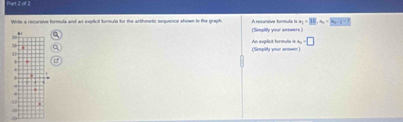 Write a recursive formula and an explicit formula for the arithmetic sequence shown in the graph. A recursive formula is a_1=overline 15, a_n=overline a_n-1-7
(Simplily your answers.) 
An explicit formula is a_n=□
(Simplify your answer.) 
2