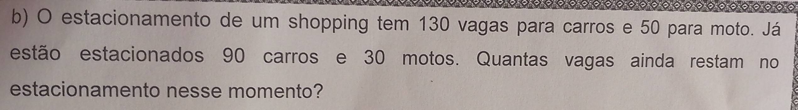 estacionamento de um shopping tem 130 vagas para carros e 50 para moto. Já 
estão estacionados 90 carros e 30 motos. Quantas vagas ainda restam no 
estacionamento nesse momento?