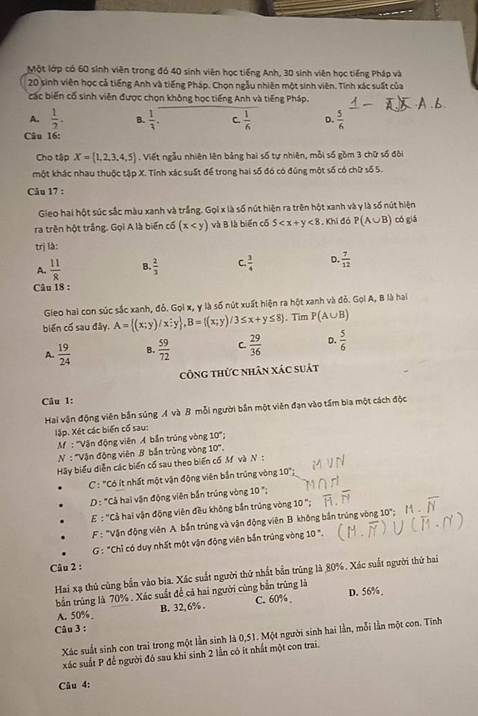 Một lớp có 60 sinh viên trong đó 40 sinh viên học tiếng Anh, 30 sinh viên học tiếng Pháp và
20 sinh viên học cả tiếng Anh và tiếng Pháp. Chọn ngẫu nhiên một sinh viên. Tính xác suất của
các biến cố sinh viên được chọn không học tiếng Anh và tiếng Pháp.
A.  1/2 . B.  1/3 . C.  1/6  D.  5/6 
Câu 16:
Cho tập X= 1,2,3,4,5. Viết ngẫu nhiên lên bảng hai số tự nhiên, mỗi số gồm 3 chữ số đôi
một khác nhau thuộc tập X. Tính xác suất để trong hai số đó có đúng một số có chữ số 5.
Câu 17 :
Gieo hai hột súc sắc màu xanh và trắng. Gọi x là số nút hiện ra trên hột xanh và y là số nút hiện
ra trên hột trắng. Gọi A là biến cố (x và B là biển cố 5 <8</tex> . Khi đó P(A∪ B) có giá
trị là:
B.
A.  11/8   2/3 
D.
C.  3/4   7/12 
Câu 18 :
Gieo hai con súc sắc xanh, đỏ. Gọi x, y là số nút xuất hiện ra hột xanh và đỏ. Gọi A, B là hai
biến cố sau đây. A= (x;y)/x;y ,B= (x;y)/3≤ x+y≤ 8. Tim P(A∪ B)
A.  19/24   59/72  C.  29/36  D.  5/6 
B.
công thức nhân xác suát
Câu 1:
Hai vận động viên bắn súng A và B mỗi người bắn một viên đạn vào tấm bia một cách độc
lập. Xét các biến cố sau:
M: ''Vận động viên Á bần trúng vòng 10°.
N : 'Vận động viên B bắn trùng vòng 10°.
Hãy biểu diễn các biến cố sau theo biến cố M và N :
C: "Có ít nhất một vận động viên bắn trúng vòng 10°;
D : "Cả hai vận động viên bắn trúng vòng 10 ";
E : "Cả hai vận động viên đều không bắn trúng vòng 10'
F : "Vận động viên A bần trúng và vận động viên B không bắn trúng vòng 10";
G : "Chỉ có duy nhất một vận động viên bắn trúng vòng 10 ".
Câu 2 :
Hai xạ thủ cùng bắn vào bia. Xác suất người thứ nhất bắn trúng là 80%. Xác suất người thứ hai
bắn trúng là 70% . Xác suất đề cả hai người cùng bắn trúng là D. 56%.
A. 50%. B. 32,6% . C. 60% .
Câu 3 :
Xác suất sinh con trai trong một lần sinh là 0,51. Một người sinh hai lần, mỗi lần một con. Tính
xắc suất P đề người đó sau khi sinh 2 lần có ít nhất một con trai.
Câu 4:
