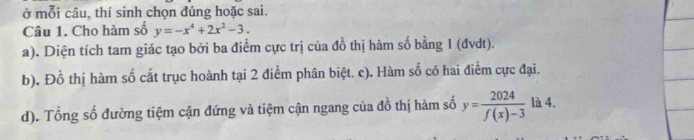 ở mỗi câu, thí sinh chọn đúng hoặc sai.
Câu 1. Cho hàm số y=-x^4+2x^2-3.
a). Diện tích tam giác tạo bởi ba điểm cực trị của đồ thị hàm số bằng 1 (đvdt).
b). Đồ thị hàm số cắt trục hoành tại 2 điểm phân biệt. c). Hàm số có hai điểm cực đại.
d). Tổng số đường tiệm cận đứng và tiệm cận ngang của đồ thị hàm số y= 2024/f(x)-3  là 4.