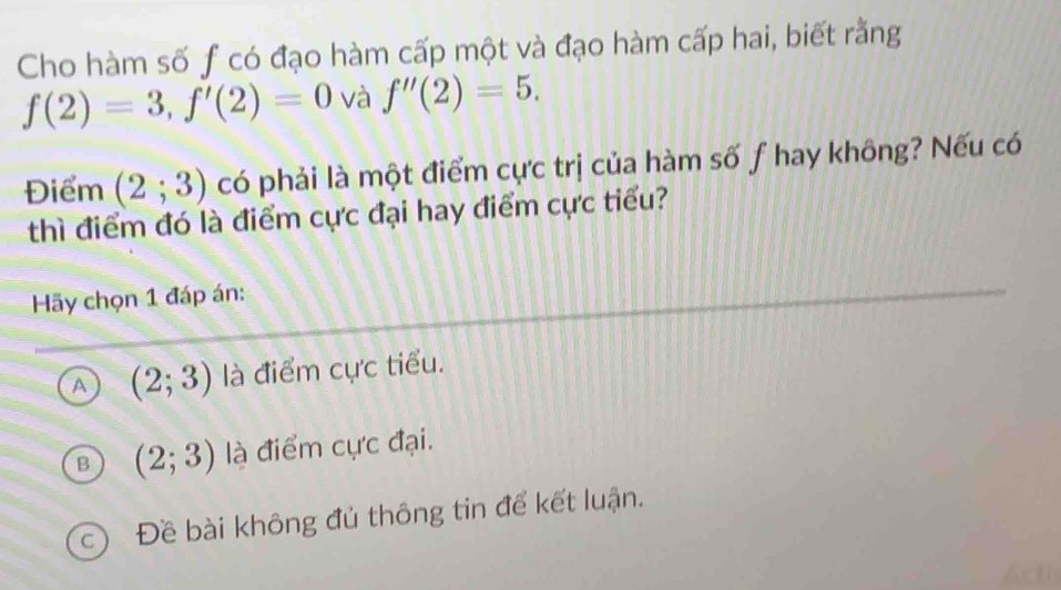 Cho hàm số f có đạo hàm cấp một và đạo hàm cấp hai, biết rằng
f(2)=3, f'(2)=0 và f''(2)=5. 
Điểm (2;3) có phải là một điểm cực trị của hàm số f hay không? Nếu có
thì điểm đó là điểm cực đại hay điểm cực tiểu?
Hãy chọn 1 đáp án:
A (2;3) là điểm cực tiểu.
B (2;3) là điểm cực đại.
c Đề bài không đủ thông tin để kết luận.