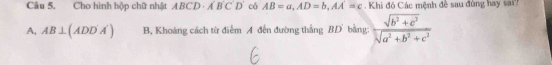 Cho hình hộp chữ nhật ABCD· A'B'C'D' có AB=a, AD=b, AA=c. Khi đó Các mệnh đề sau đúng hay sai?
A, 4B ⊥ (ADD'A') B, Khoảng cách từ điểm A đến đường thắng BD bằng:  (sqrt(b^2+c^2))/sqrt(a^2+b^2+c^2) 