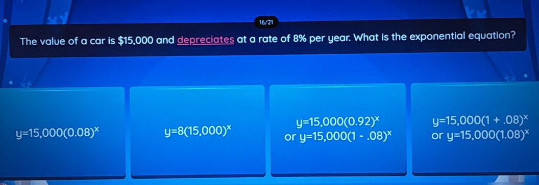 16/21
The value of a car is $15,000 and depreciates at a rate of 8% per year. What is the exponential equation?
y=15,000(0.92)^x y=15,000(1+.08)^x
y=15,000(0.08)^x
y=8(15,000)^x or y=15,000(1-.08)^x or y=15,000(1.08)^x