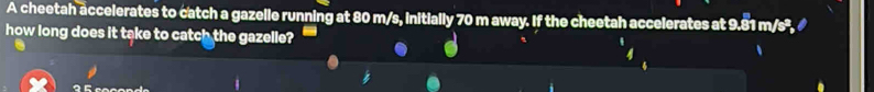 A cheetah accelerates to catch a gazelle running at 80 m/s, initially 70 m away. If the cheetah accelerates at 9.81 m/s², 
how long does it take to catch the gazelle?