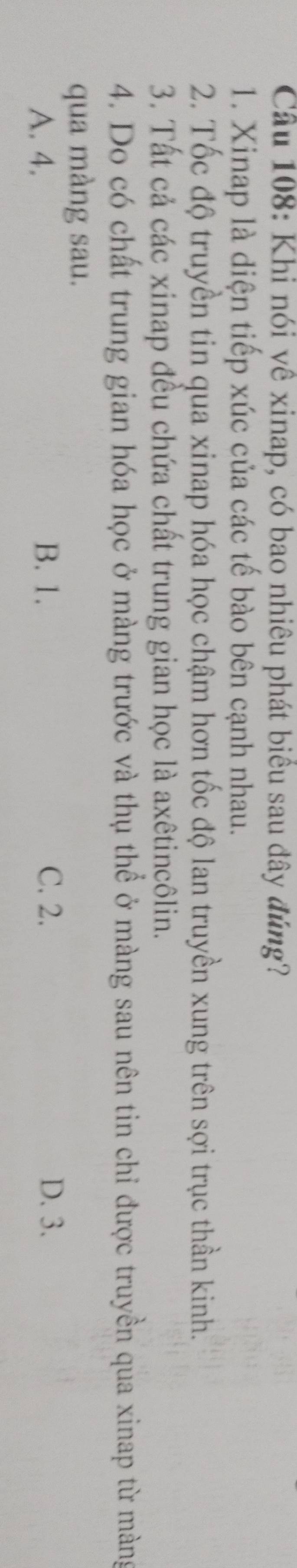Cầu 108: Khi nói yề xinap, có bao nhiêu phát biểu sau đây đúng?
1. Xinap là diện tiếp xúc của các tế bào bên cạnh nhau.
2. Tốc độ truyền tin qua xinap hóa học chậm hơn tốc độ lan truyền xung trên sợi trục thần kinh.
3. Tất cả các xinap đều chứa chất trung gian học là axêtincôlin.
4. Do có chất trung gian hóa học ở màng trước và thụ thể ở màng sau nên tin chỉ được truyền qua xinap từ màng
qua màng sau.
A. 4. B. 1. C. 2. D. 3.