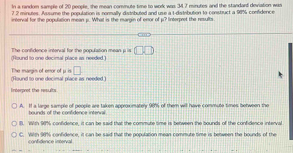 In a random sample of 20 people, the mean commute time to work was 34.7 minutes and the standard deviation was
7.2 minutes. Assume the population is normally distributed and use a t-distribution to construct a 98% confidence
interval for the population mean μ. What is the margin of error of μ? Interpret the results.
The confidence interval for the population mean μ is (□ ,□ ). 
(Round to one decimal place as needed.)
The margin of error of μ is □. 
(Round to one decimal place as needed.)
Interpret the results.
A. If a large sample of people are taken approximately 98% of them will have commute times between the
bounds of the confidence interval.
B. With 98% confidence, it can be said that the commute time is between the bounds of the confidence interval.
C. With 98% confidence, it can be said that the population mean commute time is between the bounds of the
confidence interval.