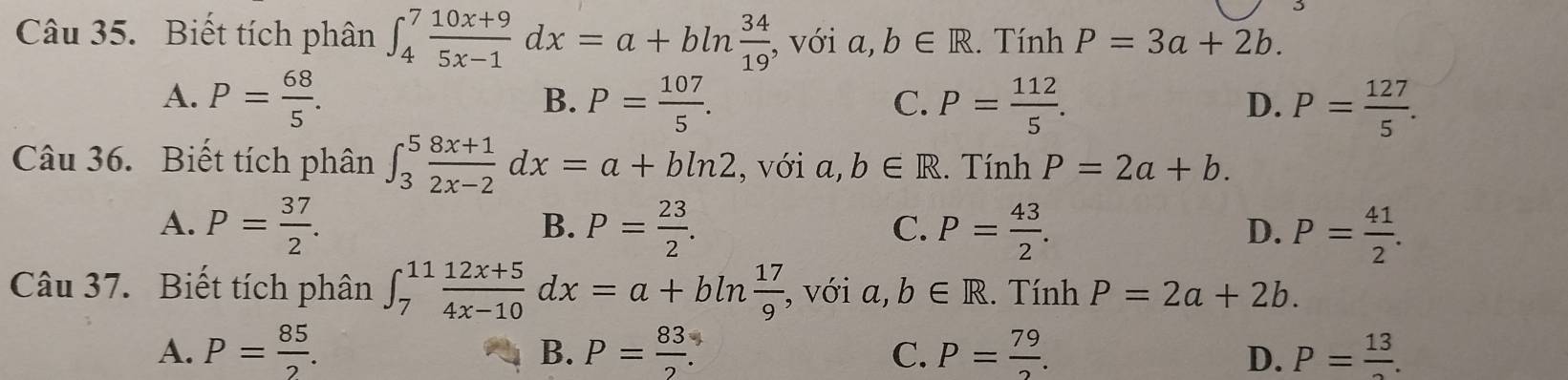 Biết tích phân ∈t _4^(7frac 10x+9)5x-1dx=a+bln  34/19  , với a,b∈ R. Tính P=3a+2b.
A. P= 68/5 . P= 107/5 . P= 112/5 . P= 127/5 . 
B.
C.
D.
Câu 36. Biết tích phân ∈t _3^(5frac 8x+1)2x-2dx=a+bln 2 , với 7 b∈ R. Tính P=2a+b.
B.
A. P= 37/2 . P= 23/2 . P= 43/2 . P= 41/2 . 
C.
D.
Câu 37. Biết tích phân ∈t _7^((11)frac 12x+5)4x-10dx=a+bln  17/9  , với a,b∈ R. Tính P=2a+2b.
A. P= 85/2 . P= 83/2 . C. P= 79/2 . D. P=frac 13. 
B.