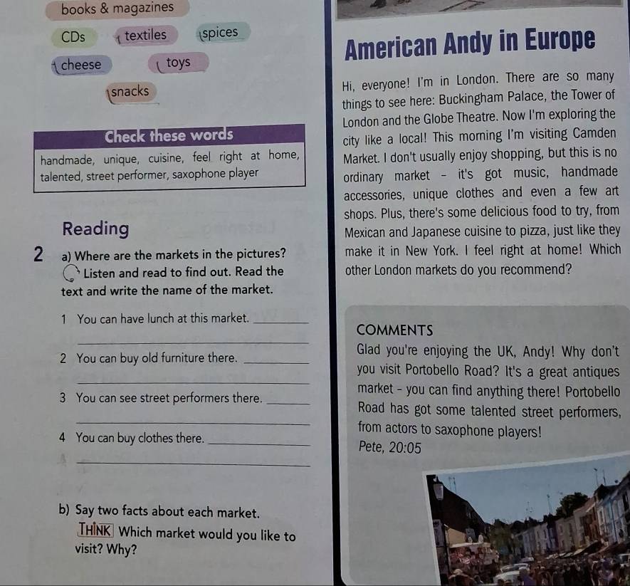 books & magazines 
CDs textiles spices 
cheese toys American Andy in Europe 
snacks Hi, everyone! I'm in London. There are so many 
things to see here: Buckingham Palace, the Tower of 
London and the Globe Theatre. Now I'm exploring the 
Check these words 
city like a local! This morning I'm visiting Camden 
handmade, unique, cuisine, feel right at home, Market. I don't usually enjoy shopping, but this is no 
talented, street performer, saxophone player 
ordinary market - it's got music, handmade 
accessories, unique clothes and even a few art 
shops. Plus, there's some delicious food to try, from 
Reading Mexican and Japanese cuisine to pizza, just like they 
2 a) Where are the markets in the pictures? make it in New York. I feel right at home! Which 
Listen and read to find out. Read the other London markets do you recommend? 
text and write the name of the market. 
1 You can have lunch at this market._ 
_ 
COMMENTs 
Glad you're enjoying the UK, Andy! Why don't 
2 You can buy old furniture there._ 
_ 
you visit Portobello Road? It's a great antiques 
market - you can find anything there! Portobello 
_ 
3 You can see street performers there. _Road has got some talented street performers, 
from actors to saxophone players! 
4 You can buy clothes there. _Pete, 20:05
_ 
b) Say two facts about each market. 
THINK Which market would you like to 
visit? Why?