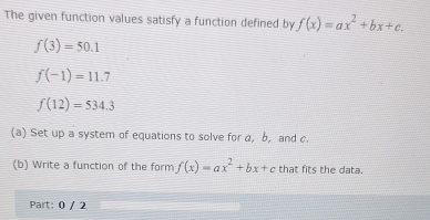 The given function values satisfy a function defined by f(x)=ax^2+bx+c.
f(3)=50.1
f(-1)=11.7
f(12)=534.3
(a) Set up a system of equations to solve for a, b, and c. 
(b) Write a function of the form f(x)=ax^2+bx+c that fits the data. 
Part: 0 / 2