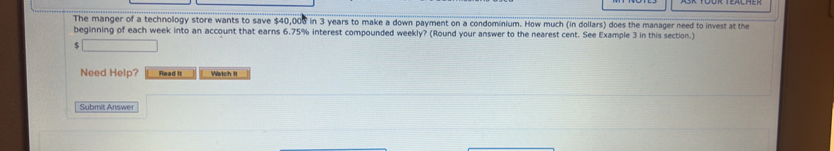 The manger of a technology store wants to save $40,008 in 3 years to make a down payment on a condominium. How much (in dollars) does the manager need to invest at the 
beginning of each week into an account that earns 6.75% interest compounded weekly? (Round your answer to the nearest cent. See Example 3 in this section.)
$
Need Help? Read it Watch It 
Submit Answer