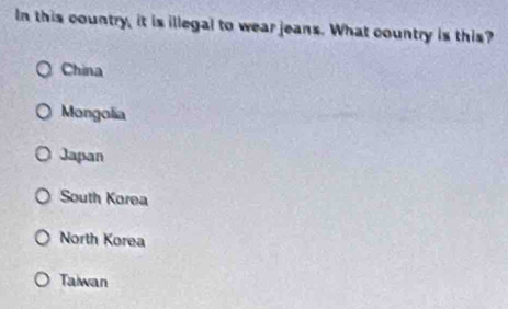 In this country, it is illegal to wear jeans. What country is this?
China
Mongolia
Japan
South Korea
North Korea
Taiwan