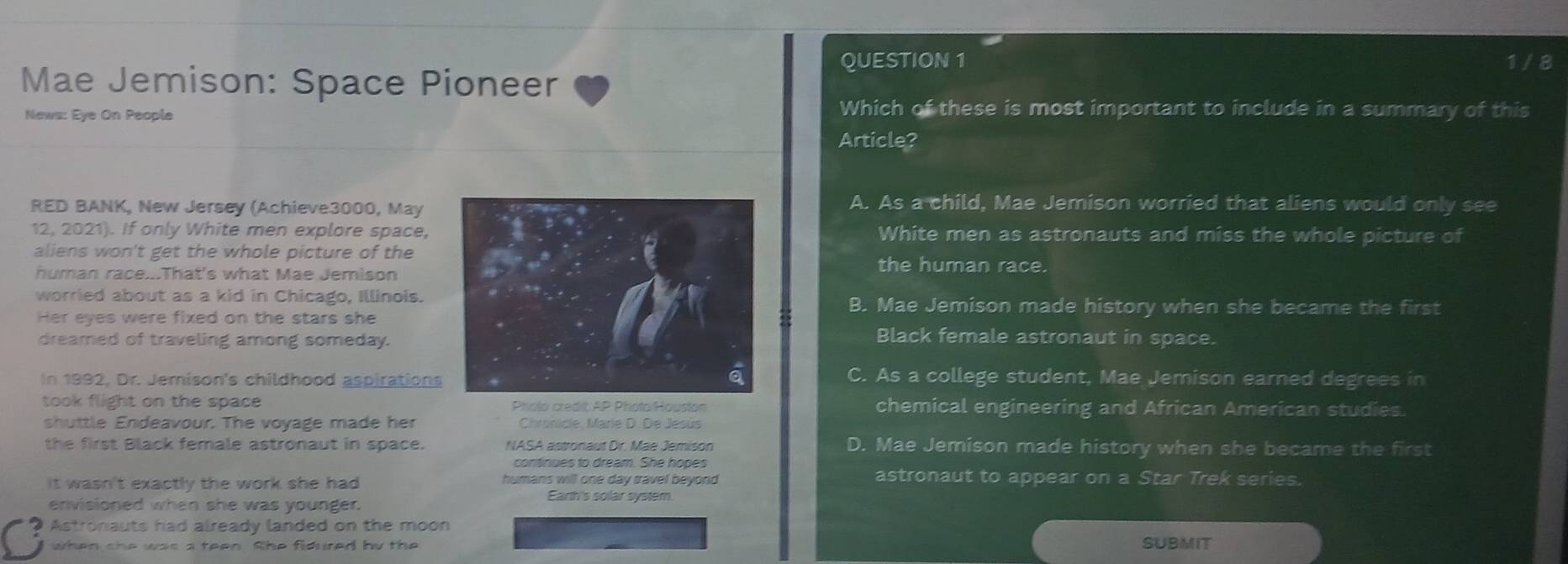 1 / 8
Mae Jemison: Space Pioneer
News: Eye On People
Which of these is most important to include in a summary of this
Article?
RED BANK, New Jersey (Achieve3000, MayA. As a child, Mae Jemison worried that aliens would only see
12, 2021). If only White men explore space, White men as astronauts and miss the whole picture of
aliens won't get the whole picture of thethe human race.
human race...That's what Mae Jemison
worried about as a kid in Chicago, Illinois.B. Mae Jemison made history when she became the first
Her eyes were fixed on the stars she
dreamed of traveling among someday.
Black female astronaut in space.
In 1992, Dr. Jemison's childhood aspirationsC. As a college student, Mae Jemison earned degrees in
took flight on the space Pholo credit: AP PhotoiHouston chemical engineering and African American studies.
shuttle Endeavour. The voyage made her Chronicle, Marie D. De Jesús
the first Black female astronaut in space. NASA astronaut Dr. Mae Jemison D. Mae Jemison made history when she became the first
continues to dream. She hopes
it wasn't exactly the work she had humans will one day travel beyond 
astronaut to appear on a Star Trek series.
envisioned when she was younger.
Earth's solar system.
Astronauts had already landed on the moon
when she was a teen. She fidured by the SUBMIT