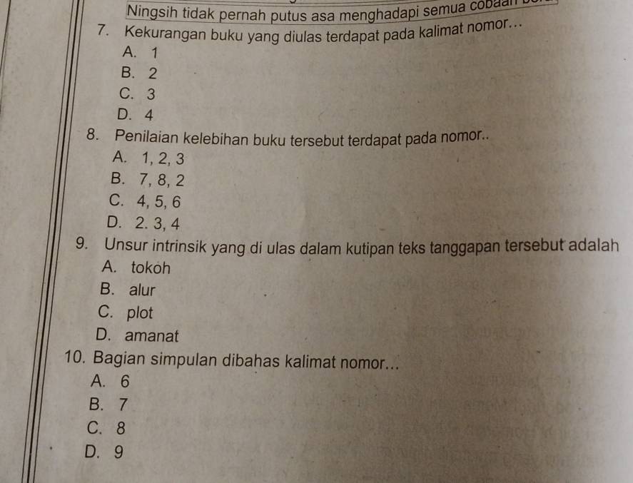 Ningsih tidak pernah putus asa menghadapi semua co 
7. Kekurangan buku yang diulas terdapat pada kalimat nomor…
A. 1
B. 2
C. 3
D. 4
8. Penilaian kelebihan buku tersebut terdapat pada nomor..
A. 1, 2, 3
B. 7, 8, 2
C. 4, 5, 6
D. 2. 3, 4
9. Unsur intrinsik yang di ulas dalam kutipan teks tanggapan tersebut adalah
A. tokoh
B. alur
C. plot
D. amanat
10. Bagian simpulan dibahas kalimat nomor...
A. 6
B. 7
C. 8
D. 9