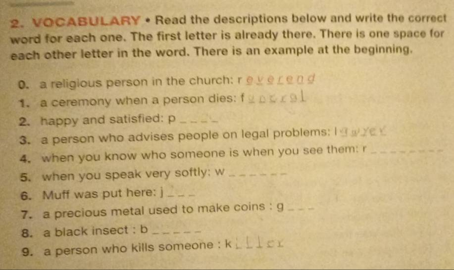 VOCABULARY • Read the descriptions below and write the correct 
word for each one. The first letter is already there. There is one space for 
each other letter in the word. There is an example at the beginning. 
0. a religious person in the church: r 
1. a ceremony when a person dies: f_ 
2. happy and satisfied: p_ 
3. a person who advises people on legal problems: I 
4. when you know who someone is when you see them: r_ 
5. when you speak very softly; w_ 
6. Muff was put here: j_ 
7. a precious metal used to make coins : g_ 
8. a black insect : b_ 
9. a person who kills someone : k_