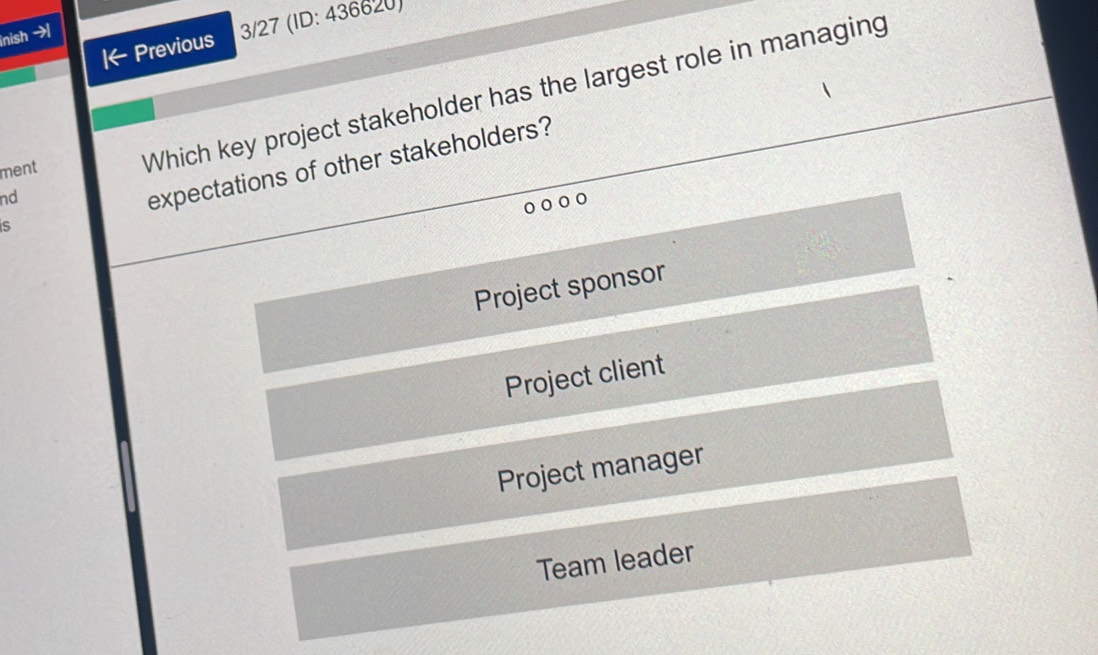 Previous 3/27 (ID: 436620)
inish →
ment
Which key project stakeholder has the largest role in managing
nd
expectations of other stakeholders?
S
Project sponsor
Project client
Project manager
Team leader