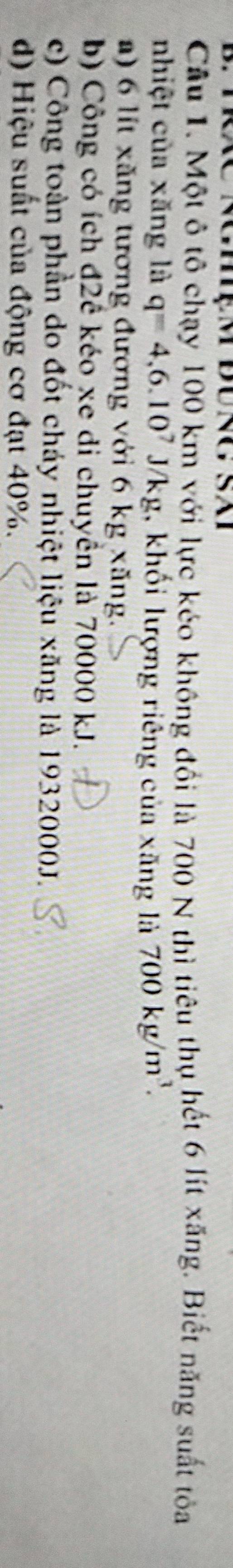 Một ô tô chạy 100 km với lực kéo không đổi là 700 N thì tiêu thụ hết 6 lít xăng. Biết năng suất tỏa
nhiệt của xăng là q=4,6.10^7J/kg , khối lượng riêng của xăng là 700kg/m^3.
a) 6 lít xăng tương đương với 6 kg xăng.
b) Công có ích đ2ê kéo xe di chuyển là 70000 kJ.
c) Công toàn phần do đốt cháy nhiệt liệu xăng là 1932000J.
d) Hiệu suất của động cơ đạt 40%.