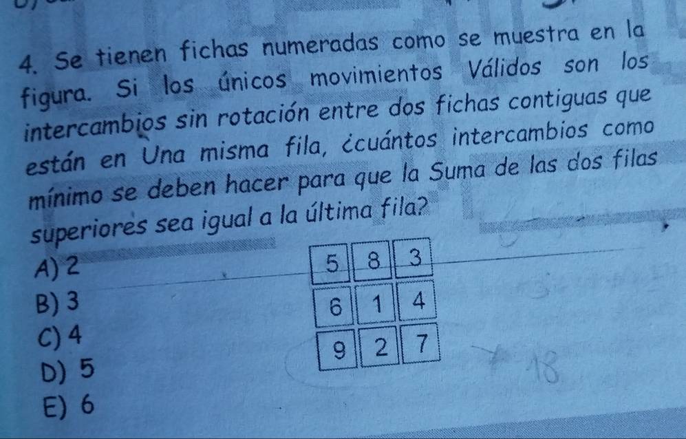 Se tienen fichas numeradas como se muestra en la
figura. Si los únicos movimientos Válidos son los
intercambios sin rotación entre dos fichas contiguas que
están en Una misma fila, ¿cuántos intercambios como
mínimo se deben hacer para que la Suma de las dos filas
superiores sea igual a la última fila?
A) 2
B) 3
C) 4
D) 5
E) 6