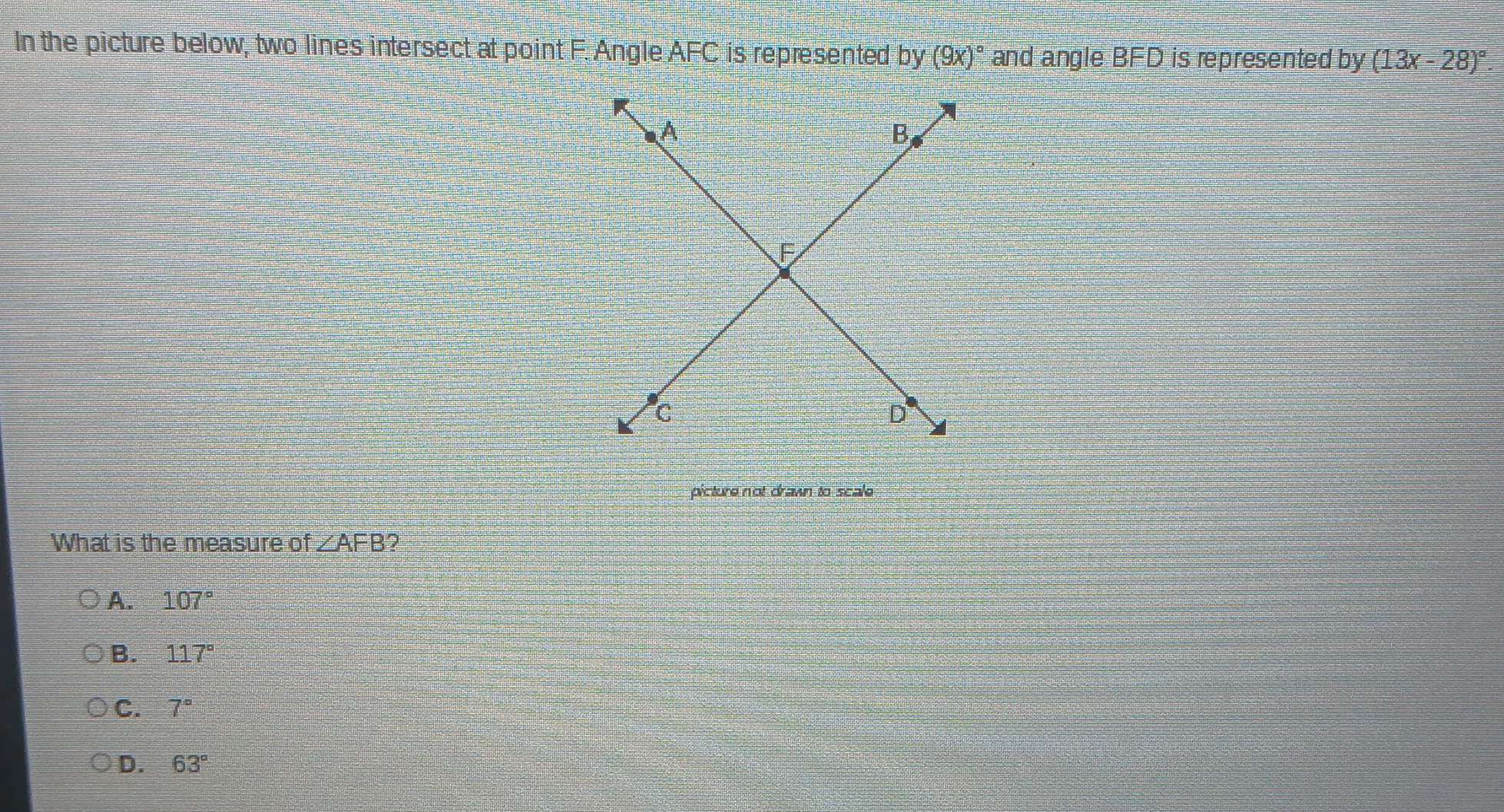 In the picture below, two lines intersect at point F. Angle AFC is represented by y(9x)^circ  and angle BFD is represented by (13x-28)^circ . 
`
A
B
F
C
D°
picture not drawn to scale
What is the measure of ∠ AFB 2
A. 107°
B. 117°
C. 7°
D. 63°