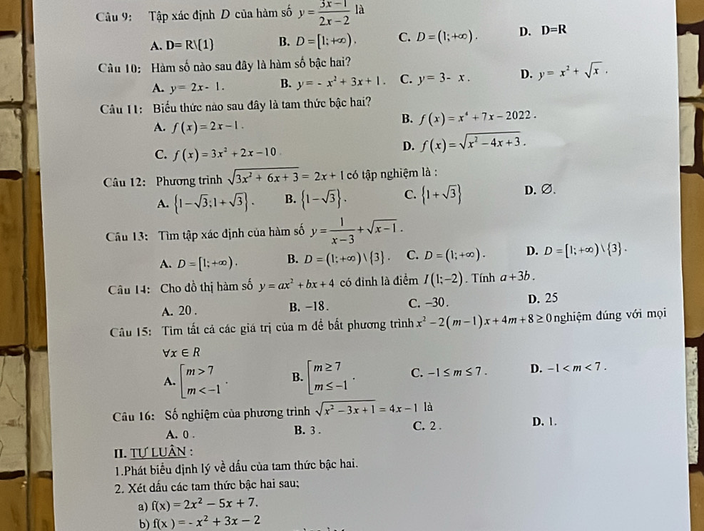 Tập xác định D của hàm số y= (3x-1)/2x-2  là
A. D=R/(1) B. D=[1;+∈fty ), C. D=(1;+∈fty ). D. D=R
Cầu 10: Hàm số nào sau đây là hàm số bậc hai?
A. y=2x-1. B. y=-x^2+3x+1. C. y=3-x. D. y=x^2+sqrt(x).
Cầu I1:  Biểu thức nào sau đây là tam thức bậc hai?
A. f(x)=2x-1.
B. f(x)=x^4+7x-2022.
C. f(x)=3x^2+2x-10
D. f(x)=sqrt(x^2-4x+3).
Câu 12: Phương trình sqrt(3x^2+6x+3)=2x+1c6 tập nghiệm là :
A.  1-sqrt(3);1+sqrt(3) . B.  1-sqrt(3) . C.  1+sqrt(3) D.∅、
Câu 13: Tìm tập xác định của hàm số y= 1/x-3 +sqrt(x-1).
A. D=[1;+∈fty ). B. D=(1;+∈fty ) 3 . C. D=(1;+∈fty ). D. D=[1;+∈fty ) 3 .
Câu 14: Cho đồ thị hàm số y=ax^2+bx+4 có đỉnh là điểm I(1;-2). Tính a+3b.
A. 20 . B. -18. C. -30 . D. 25
Câu 15: Tìm tất cả các giá trị của m đề bất phương trình x^2-2(m-1)x+4m+8≥ 0 nghiệm đúng với mọi
forall x∈ R
A. beginarrayl m>7 m B. beginarrayl m≥ 7 m≤ -1endarray. . C. -1≤ m≤ 7. D. -1
Cu 16: Số nghiệm của phương trình sqrt(x^2-3x+1)=4x-1 là
A. 0 . B. 3 . C. 2 .
D. 1.
II. Tự LUâN :
1.Phát biểu định lý về dấu của tam thức bậc hai.
2. Xét dấu các tam thức bậc hai sau;
a) f(x)=2x^2-5x+7.
b) f(x)=-x^2+3x-2