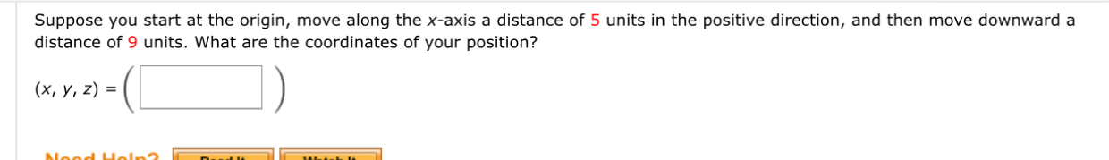 Suppose you start at the origin, move along the x-axis a distance of 5 units in the positive direction, and then move downward a 
distance of 9 units. What are the coordinates of your position?
(x,y,z)=(□ )