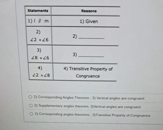 Corresponding Angles Theorem ; 3) Vertical angles are congruent
2) Supplementary angles theorem; 3)Vertical angles are congruent
2) Corresponding angles theorems ; 3)Transitive Property of Congruence