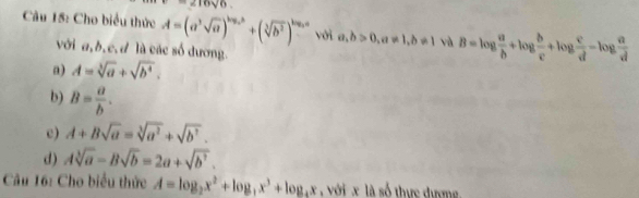 216sqrt(6)
Câu 15: Cho biểu thức A=(a^3sqrt(a))^log _2b+(sqrt[3](b^2))^log _2a với a,b>0, a!= 1, b!= 1 và B=log  a/b +log  b/c +log  c/d -log  a/d b 
với a, b, c, d là các số dương.
a) A=sqrt[3](a)+sqrt(b^4).
b) B= a/b .
c) A+Bsqrt(a)=sqrt[3](a^2)+sqrt(b^7).
d) Asqrt[3](a)-Bsqrt(b)=2a+sqrt(b^3). 
Câu 16: Cho biểu thức A=log _2x^2+log _4x^3+log _4x với x là số thực đượng