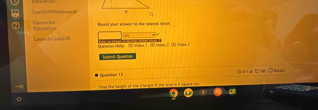 Education 
Lucid (Whiteboard) 
Canva for Round your answer to the nearest tenth 
Education 
cm 
Launch CodeHS Enter an Interer or decimal number more, 
Question Help: Video 1 - Video 2 - Video 3 
Submit Question 
Question 13 □0/1 pt つ 100 Details 
Find the height of the triangle if the area is 5 square cm.