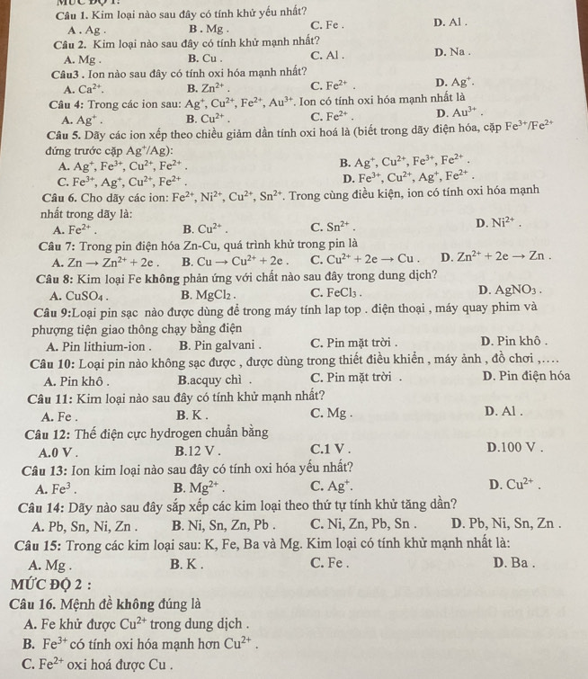 Kim loại nào sau đây có tính khử yếu nhất? D. Al .
A . Ag . B . Mg . C. Fe .
Cầu 2. Kim loại nào sau đây có tính khử mạnh nhất?
A. Mg . B. Cu . C. Al . D. Na .
Câu3 . Ion nào sau đây có tính oxi hóa mạnh nhất?
A. Ca^(2+). B. Zn^(2+). C. Fe^(2+). D. Ag^+.
Câu 4: Trong các ion sau: Ag^+,Cu^(2+),Fe^(2+),Au^(3+) Ion có tính oxi hóa mạnh nhất là
A. Ag^+. B. Cu^(2+), C. Fe^(2+). D. Au^(3+).
Câu 5. Dãy các ion xếp theo chiều giảm dần tính oxi hoá là (biết trong dãy điện hóa, cặp Fe^(3+)/Fe^(2+)
đứng trước cặp Ag^+/Ag):
A. Ag^+,Fe^(3+),Cu^(2+),Fe^(2+).
B. Ag^+,Cu^(2+),Fe^(3+),Fe^(2+).
C. Fe^(3+),Ag^+,Cu^(2+),Fe^(2+).
D. Fe^(3+),Cu^(2+),Ag^+,Fe^(2+).
Câu 6. Cho dãy các ion: Fe^(2+),Ni^(2+),Cu^(2+),Sn^(2+) T. Trong cùng điều kiện, ion có tính oxi hóa mạnh
nhất trong dãy là:
A. Fe^(2+). B. Cu^(2+). C. Sn^(2+).
D. Ni^(2+).
Câu 7: Trong pin điện hóa Zn-Cu , quá trình khử trong pin là
A. Znto Zn^(2+)+2e. B. Cuto Cu^(2+)+2e. C. Cu^(2+)+2eto Cu. D. Zn^(2+)+2eto Zn.
Câu 8: Kim loại Fe không phản ứng với chất nào sau đây trong dung dịch?
A. CuSO_4. B. MgCl_2. C. FeCl₃ . D. AgNO_3.
Câu y: Loại pin sạc nào được dùng để trong máy tính lap top . điện thoại , máy quay phim và
phượng tiện giao thông chạy bằng điện
A. Pin lithium-ion . B. Pin galvani . C. Pin mặt trời . D. Pin khô .
Câu 10: Loại pin nào không sạc được , được dùng trong thiết điều khiền , máy ảnh , đồ chơi ,....
A. Pin khô . B.acquy chì . C. Pin mặt trời . D. Pin điện hóa
Câu 11: Kim loại nào sau đây có tính khử mạnh nhất?
A. Fe . B. K . C. Mg . D. Al .
Câu 12: Thế điện cực hydrogen chuẩn bằng
A.0 V . B.12 V . C.1 V . D.100 V .
Câu 13: Ion kim loại nào sau đây có tính oxi hóa yếu nhất?
A. Fe^3. B. Mg^(2+). C. Ag*. D. Cu^(2+).
Câu 14: Dãy nào sau đây sắp xếp các kim loại theo thứ tự tính khử tăng dần?
A. Pb, Sn, Ni, Zn . B. Ni, Sn, Zn, Pb . C. Ni, Zn, Pb, Sn . D. Pb, Ni, Sn, Zn .
Câu 15: Trong các kim loại sau: K, Fe, Ba và Mg. Kim loại có tính khử mạnh nhất là:
A. Mg . B. K . C. Fe . D. Ba .
MƯC ĐQ 2 :
Câu 16. Mệnh đề không đúng là
A. Fe khử được Cu^(2+) trong dung dịch .
B. Fe^(3+) có tính oxi hóa mạnh hơn Cu^(2+).
C. Fe^(2+) oxi hoá được Cu .