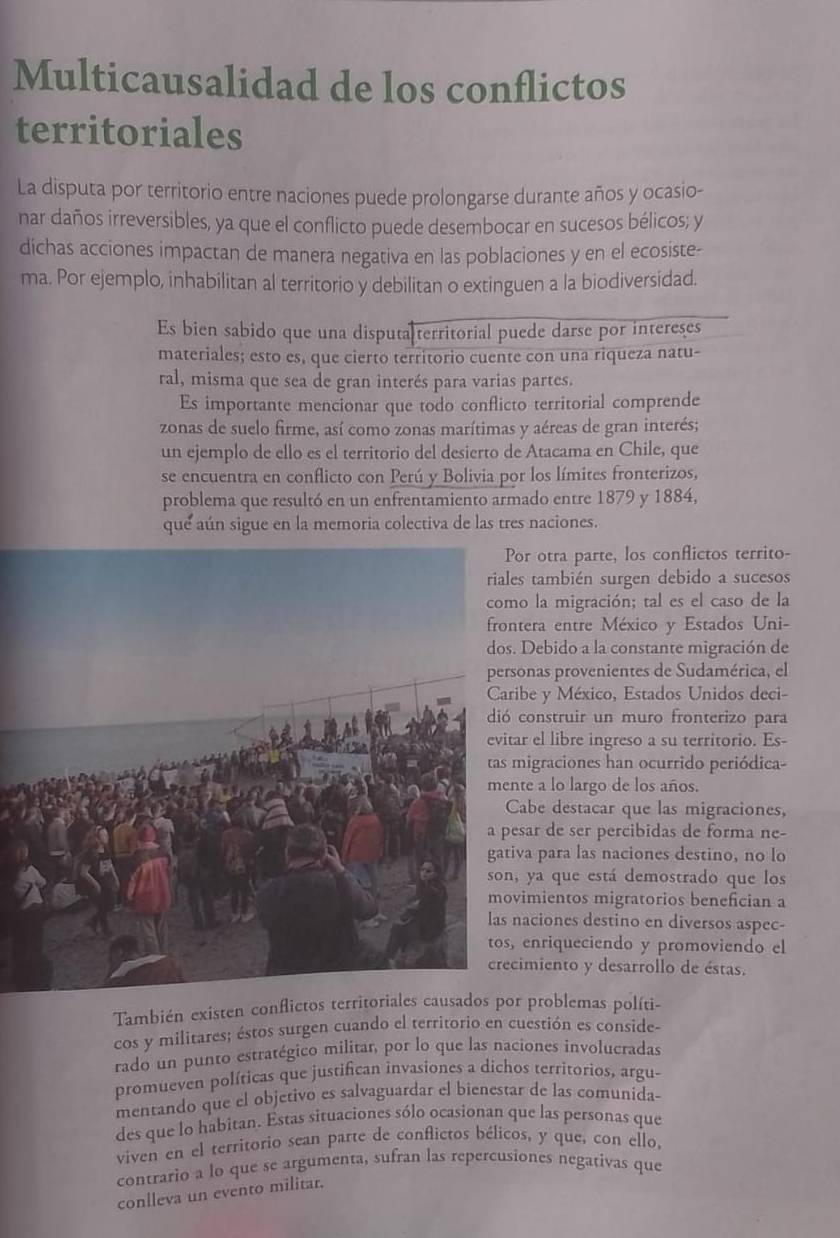 Multicausalidad de los conflictos
territoriales
La disputa por territorio entre naciones puede prolongarse durante años y ocasio-
nar daños irreversibles, ya que el conflicto puede desembocar en sucesos bélicos; y
dichas acciones impactan de manera negativa en las poblaciones y en el ecosiste-
ma. Por ejemplo, inhabilitan al territorio y debilitan o extinguen a la biodiversidad.
Es bien sabido que una disputa territorial puede darse por intereses
materiales; esto es, que cierto territorio cuente con una riqueza natu-
ral, misma que sea de gran interés para varias partes.
Es importante mencionar que todo conflicto territorial comprende
zonas de suelo firme, así como zonas marítimas y aéreas de gran interés;
un ejemplo de ello es el territorio del desierto de Atacama en Chile, que
se encuentra en conflicto con Perú y Bolivia por los límites fronterizos,
problema que resultó en un enfrentamiento armado entre 1879 y 1884,
que aún sigue en la memoria colectiva de las tres naciones.
r otra parte, los conflictos territo-
s también surgen debido a sucesos
o la migración; tal es el caso de la
tera entre México y Estados Uni-
Debido a la constante migración de
onas provenientes de Sudamérica, el
be y México, Estados Unidos deci-
construir un muro fronterizo para
r el libre ingreso a su territorio. Es-
igraciones han ocurrido periódica-
te a lo largo de los años.
abe destacar que las migraciones,
sar de ser percibidas de forma ne-
a para las naciones destino, no lo
ya que está demostrado que los
imientos migratorios benefician a
aciones destino en diversos aspec-
enriqueciendo y promoviendo el
imiento y desarrollo de éstas.
También existen conflictos territoriales causados por problemas políti-
cos y militares; éstos surgen cuando el territorio en cuestión es conside-
rado un punto estratégico militar, por lo que las naciones involucradas
promueven políticas que justifican invasiones a dichos territorios, argu-
mentando que el objetivo es salvaguardar el bienestar de las comunida-
des que lo habitan. Estas situaciones sólo ocasionan que las personas que
viven en el territorio sean parte de conflictos bélicos, y que, con ello,
contrario a lo que se argumenta, sufran las repercusiones negativas que
conlleva un evento militar.